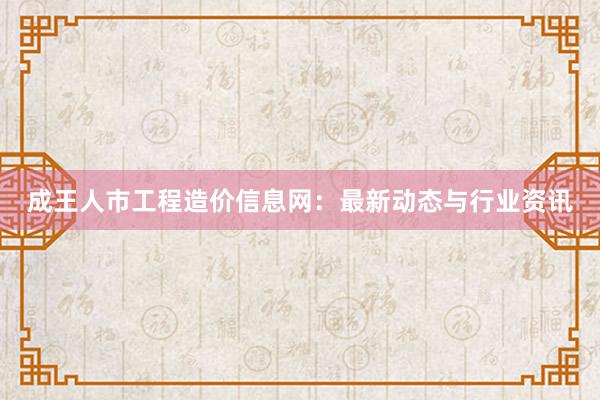 成王人市工程造价信息网：最新动态与行业资讯